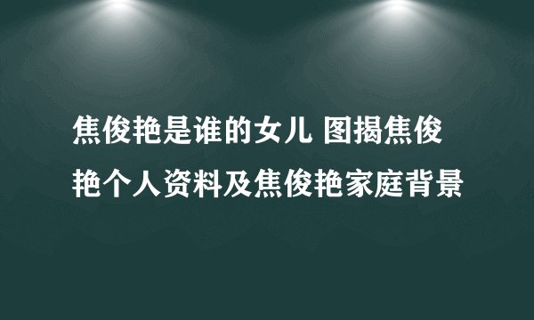 焦俊艳是谁的女儿 图揭焦俊艳个人资料及焦俊艳家庭背景