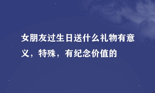 女朋友过生日送什么礼物有意义，特殊，有纪念价值的