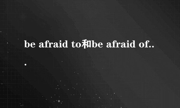 be afraid to和be afraid of有什么区别？举些实例。