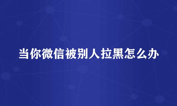 当你微信被别人拉黑怎么办