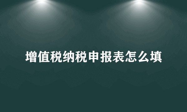 增值税纳税申报表怎么填