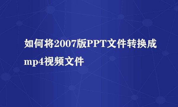 如何将2007版PPT文件转换成mp4视频文件
