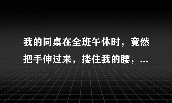 我的同桌在全班午休时，竟然把手伸过来，搂住我的腰，看我睡觉，也没有做啥事，他是啥意思？