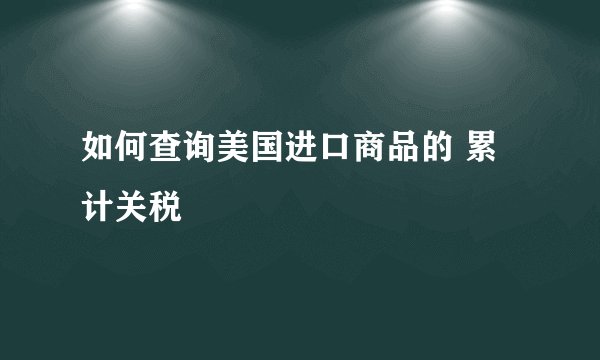 如何查询美国进口商品的 累计关税