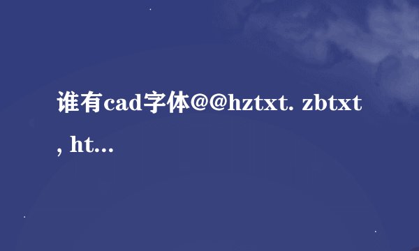 谁有cad字体@@hztxt. zbtxt, ht 这三种字体的下载或者安装包？谢谢