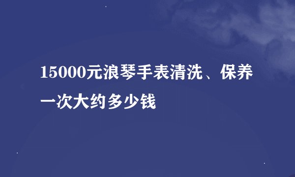 15000元浪琴手表清洗、保养一次大约多少钱