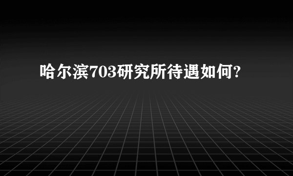 哈尔滨703研究所待遇如何?