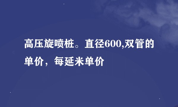 高压旋喷桩。直径600,双管的单价，每延米单价