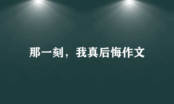 那一刻，我真后悔作文