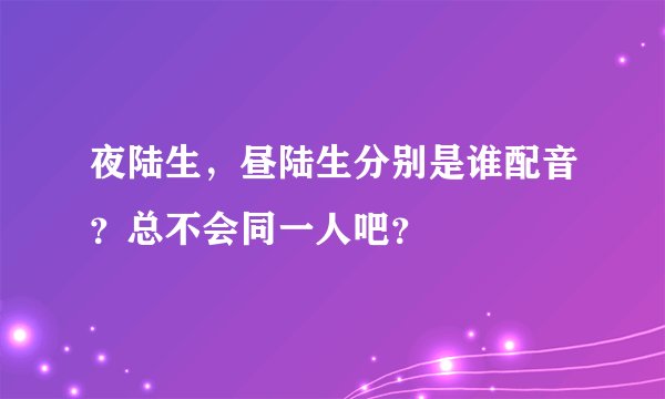 夜陆生，昼陆生分别是谁配音？总不会同一人吧？