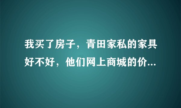 我买了房子，青田家私的家具好不好，他们网上商城的价格和实际能差多少啊，网上会不会有假
