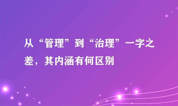 从“管理”到“治理”一字之差，其内涵有何区别