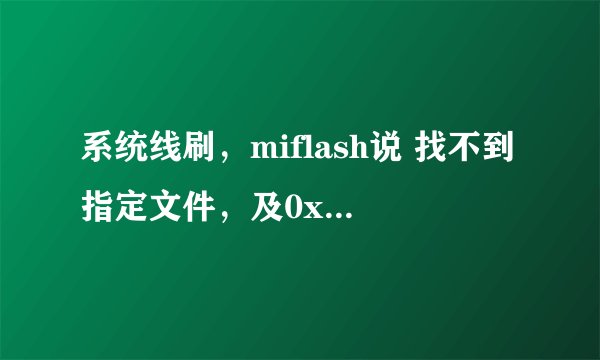 系统线刷，miflash说 找不到指定文件，及0x80070002 open serial port com 10
