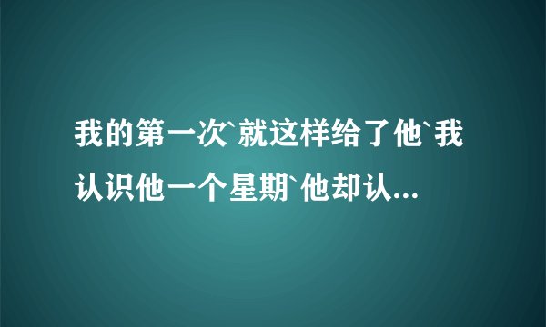 我的第一次`就这样给了他`我认识他一个星期`他却认识我半年了.我不懂我在做什么`我怕以后我会后悔`