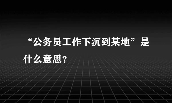 “公务员工作下沉到某地”是什么意思？