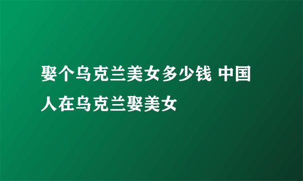 娶个乌克兰美女多少钱 中国人在乌克兰娶美女