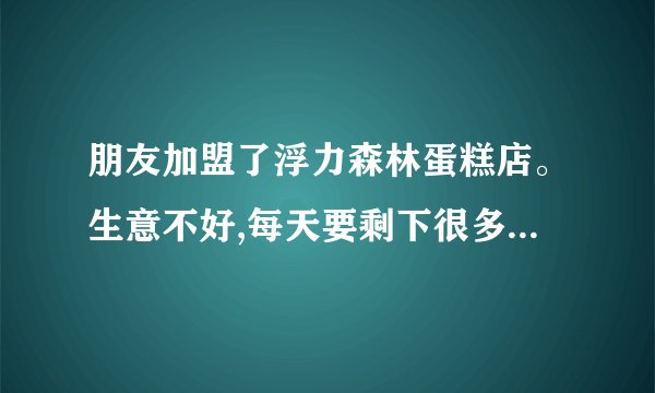 朋友加盟了浮力森林蛋糕店。生意不好,每天要剩下很多。又不能降价处理。每天亏本。厂家每天照常送货哦。