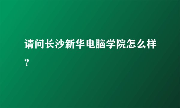 请问长沙新华电脑学院怎么样？