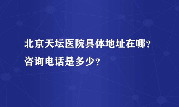 北京天坛医院具体地址在哪？咨询电话是多少？