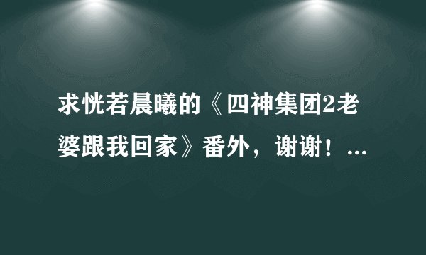 求恍若晨曦的《四神集团2老婆跟我回家》番外，谢谢！就番外就好！！！