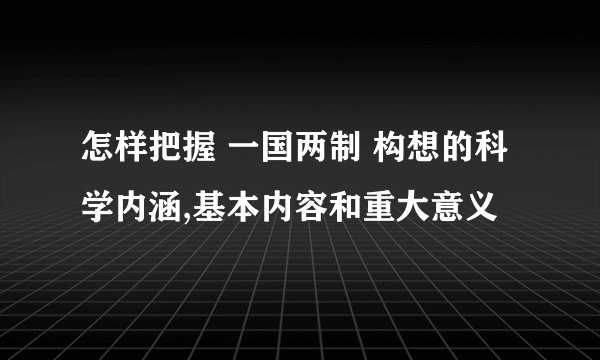 怎样把握 一国两制 构想的科学内涵,基本内容和重大意义