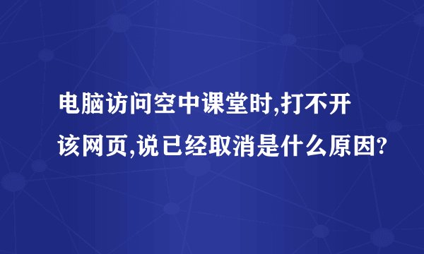 电脑访问空中课堂时,打不开该网页,说已经取消是什么原因?