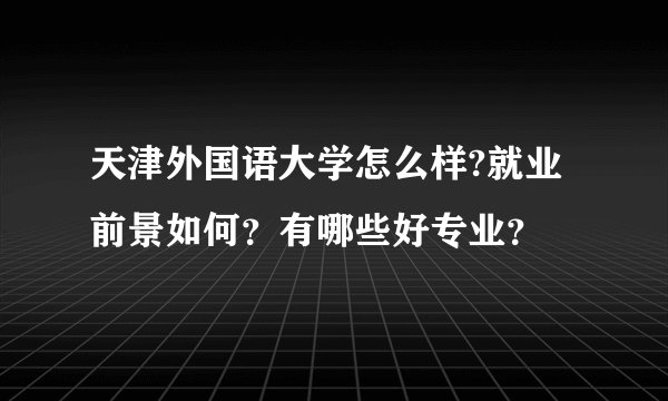 天津外国语大学怎么样?就业前景如何？有哪些好专业？
