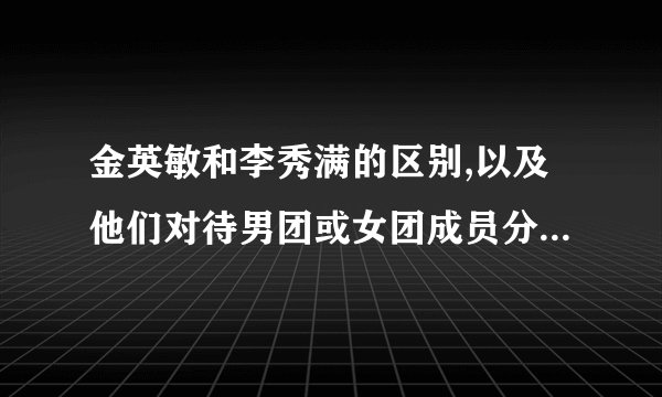 金英敏和李秀满的区别,以及他们对待男团或女团成员分别的态度是怎样的？