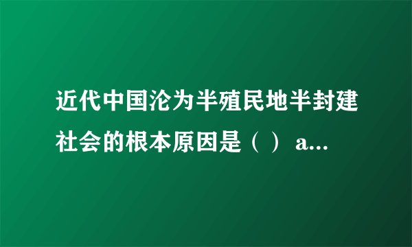 近代中国沦为半殖民地半封建社会的根本原因是（） and why?