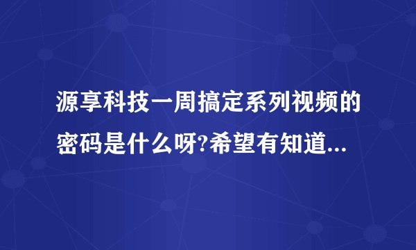 源享科技一周搞定系列视频的密码是什么呀?希望有知道的，可以提供一下哦！