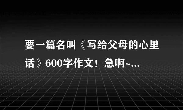 要一篇名叫《写给父母的心里话》600字作文！急啊~快！！！！