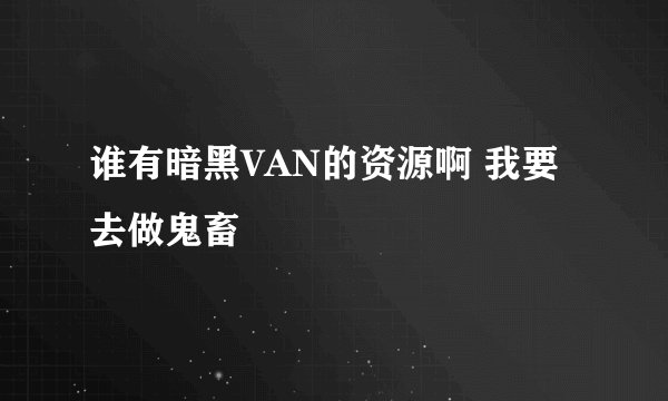 谁有暗黑VAN的资源啊 我要去做鬼畜