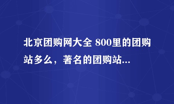 北京团购网大全 800里的团购站多么，著名的团购站的信息都在里面没啊?最好是分好类别滴。不要让我错过好东