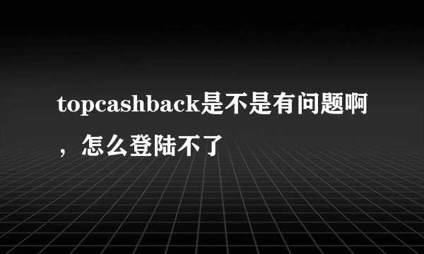 topcashback是不是有问题啊，怎么登陆不了