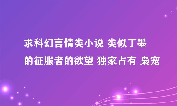 求科幻言情类小说 类似丁墨的征服者的欲望 独家占有 枭宠