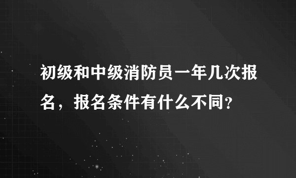 初级和中级消防员一年几次报名，报名条件有什么不同？
