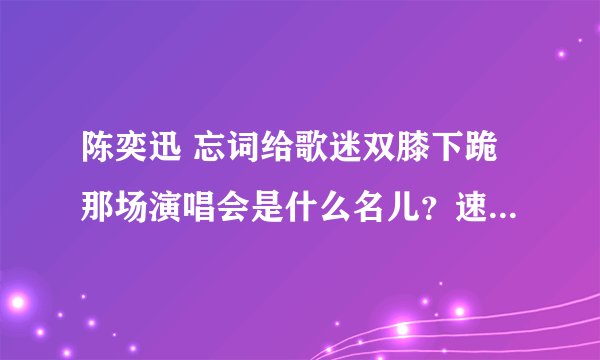 陈奕迅 忘词给歌迷双膝下跪那场演唱会是什么名儿？速度！！！ 我是EF！！！