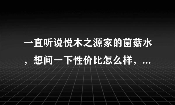 一直听说悦木之源家的菌菇水，想问一下性价比怎么样，到底好不好用？