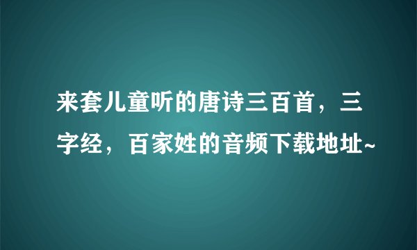 来套儿童听的唐诗三百首，三字经，百家姓的音频下载地址~