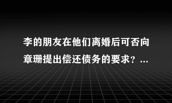 李的朋友在他们离婚后可否向章珊提出偿还债务的要求？该笔欠款应当由谁偿还？请说明理由。