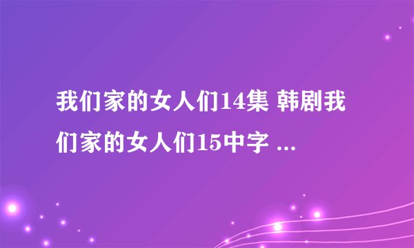 我们家的女人们14集 韩剧我们家的女人们15中字 我们家的女人们16