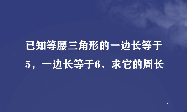 已知等腰三角形的一边长等于5，一边长等于6，求它的周长
