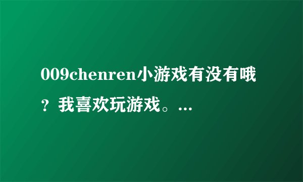 009chenren小游戏有没有哦？我喜欢玩游戏。但是找不找这样的，麻烦有的各位大姐大哥提供下~