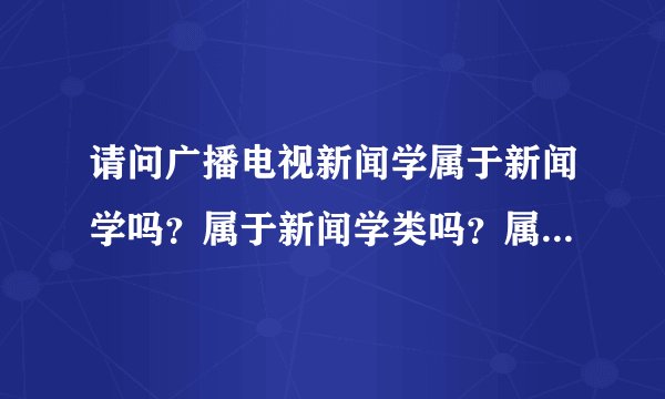 请问广播电视新闻学属于新闻学吗？属于新闻学类吗？属于传播学类吗？