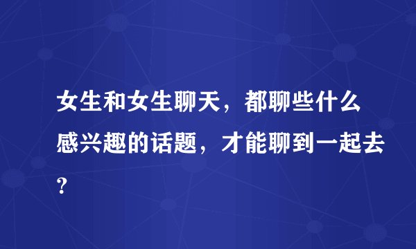 女生和女生聊天，都聊些什么感兴趣的话题，才能聊到一起去？