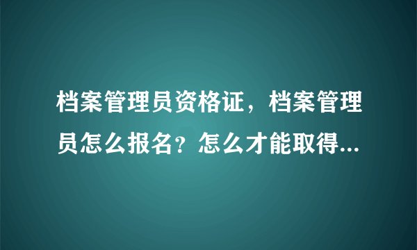 档案管理员资格证，档案管理员怎么报名？怎么才能取得档案员证件？我是贵州遵义的