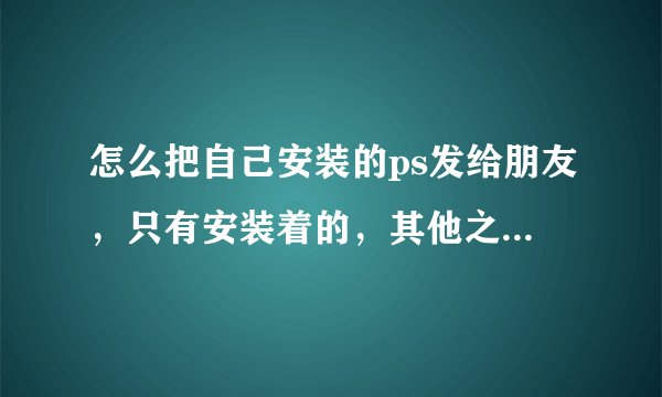怎么把自己安装的ps发给朋友，只有安装着的，其他之前的那些东西都没有