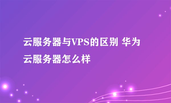 云服务器与VPS的区别 华为云服务器怎么样