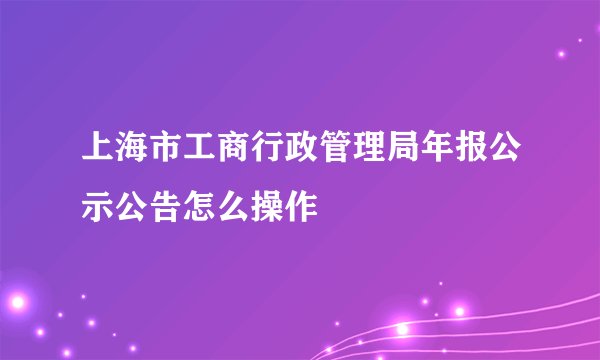 上海市工商行政管理局年报公示公告怎么操作