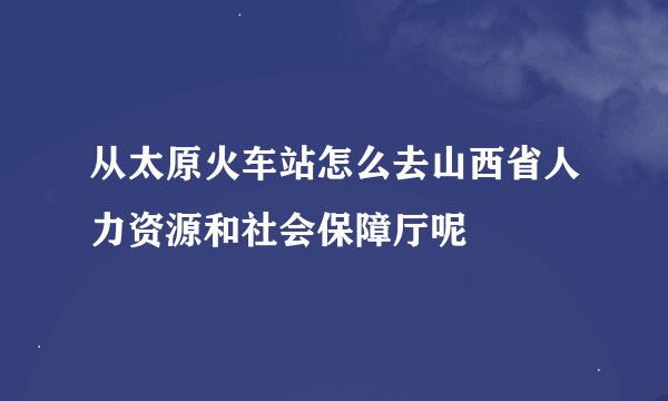 从太原火车站怎么去山西省人力资源和社会保障厅呢